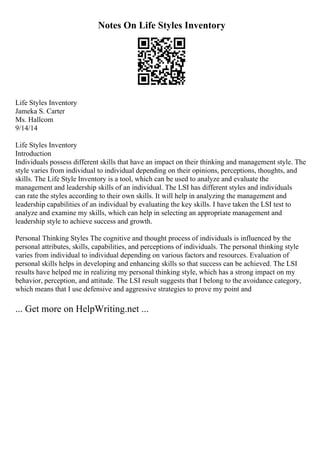 Notes On Life Styles Inventory
Life Styles Inventory
Jameka S. Carter
Ms. Hallcom
9/14/14
Life Styles Inventory
Introduction
Individuals possess different skills that have an impact on their thinking and management style. The
style varies from individual to individual depending on their opinions, perceptions, thoughts, and
skills. The Life Style Inventory is a tool, which can be used to analyze and evaluate the
management and leadership skills of an individual. The LSI has different styles and individuals
can rate the styles according to their own skills. It will help in analyzing the management and
leadership capabilities of an individual by evaluating the key skills. I have taken the LSI test to
analyze and examine my skills, which can help in selecting an appropriate management and
leadership style to achieve success and growth.
Personal Thinking Styles The cognitive and thought process of individuals is influenced by the
personal attributes, skills, capabilities, and perceptions of individuals. The personal thinking style
varies from individual to individual depending on various factors and resources. Evaluation of
personal skills helps in developing and enhancing skills so that success can be achieved. The LSI
results have helped me in realizing my personal thinking style, which has a strong impact on my
behavior, perception, and attitude. The LSI result suggests that I belong to the avoidance category,
which means that I use defensive and aggressive strategies to prove my point and
... Get more on HelpWriting.net ...
 