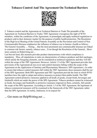 Tobacco Control And The Agreement On Technical Barriers
3. Tobacco control and the Agreement on Technical Barriers to Trade The preamble of the
Agreement on Technical Barriers to Trade ( TBT Agreement ) recognizes the right of WTO
members, within the conditions of the Agreement, to promulgate and apply technical regulations to
products sold in their domestic market for the purpose of public health protection. The Resolution
of the High level Meeting of the United Nations Assembly on the Prevention and Control of Non
Communicable Diseases emphasizes the influence of tobacco use to human s health as follows:
The General Assembly, ... Noting.... that the most prominent non communicable diseases are linked
to common risk factors, namely, tobacco uses... Even though the Resolution of the General... Show
more content on Helpwriting.net ...
Last but not least, this measure provides product characteristics with which compliance is
mandatory . Thus, all stipulations or rules on characteristics of tobacco products and their packages,
which satisfy the foregoing elements, can be considered as technical regulations and they will fall
within the scope of the TBT Agreement. However, Article 1.5 of the TBT Agreement provides that
provisions of the Agreement do not cover and control measures falling within the scope of the
Agreement on the Application of Sanitary and Phytosanitary Measures ( SPS Agreement ). In order
to ensure that tobacco control measures fall within the TBT Agreement, these measures shall be out
of the SPS Agreement. Both SPS Agreement and TBT Agreement provide the limit in which WTO
members have the right to adopt and enforce measures to protect their public health. The TBT
Agreement control protective measures applied to all kinds of goods, except foods, beverages and
feedstuffs which are under the power of the SPS Agreement. Tobacco products cannot be witnessed
as foods, beverages and feedstuffs so protective measures imposed on them, certainly, fall outside
the scope of the SPS Agreement. According to Article 1.5 of the TBT Agreement, the legitimate of
tobacco commercial measures will be examined in the framework of the TBT Agreement, rather
than the SPS Agreement. In reality, Indonesia, in its request for
... Get more on HelpWriting.net ...
 