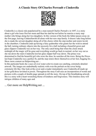 A Classic Story Of Charles Perrault s Cinderella
Cinderella is a classic tale popularized by a man named Charles Perrault s in 1697, is a story
about a girl who loses first her mom and then her dad but not before he marries a nasty step
mother who brings along her two daughters. In this version of the book the father passes away on
the first page, leaving Cinderellawith all alone with her new step family. It doesn t take long before
she is made the servant daughter doing all of the chores while the step mother and sisters lavish
in the chambers. Cinderella ends up having a fairy godmother who grants her the wish to attend
the ball, turning ordinary objects into the necessity for a ball including a beautiful gown and
glass slippers Cinderella was on her way. The only catch being that when the clock struck
midnight all the magic will be gone and everything would go back to normal, on her way out as
she ran down the stairs Cinderella lost her glass slipper half way down. The prince was
determined to find the beautiful girl who wore the shoe, he searches all the town. Being the Prices
last hope Cinderella was a perfect fit, and the step sisters threw themselves at her feet, begging for...
Show more content on Helpwriting.net ...
In this particular book she s uses oil over water color to create eye catching, extremely detailed
artwork. The images are undoubtedly realistic with even the portrait on the cover being
extremely life like. One look at the cover and a reader immediately sees Cinderella all made up
in her gold dress lavished in jewels. Throughout the story Craft uses an incorporation of words and
pictures with a couple of double page spreads to tell the story. On top of the breathtaking artwork
this is a story with a heart wrenching theme of kindness and forgiveness. This timeless story will
intrigue children of many ages and
... Get more on HelpWriting.net ...
 