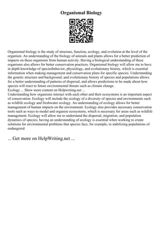 Organismal Biology
Organismal biology is the study of structure, function, ecology, and evolution at the level of the
organism. An understanding of the biology of animals and plants allows for a better prediction of
impacts on these organisms from human activity. Having a biological understanding of these
organisms also allows for better conservation practices. Organismal biology will allow me to have
in depth knowledge of speciesbehavior, physiology, and evolutionary history, which is essential
information when making management and conservation plans for specific species. Understanding
the genetic structure and background, and evolutionary history of species and populations allows
for a better understanding of patterns of dispersal, and allows predictions to be made about how
species will react to future environmental threats such as climate change.
Ecology ... Show more content on Helpwriting.net ...
Understanding how organisms interact with each other and their ecosystems is an important aspect
of conservation. Ecology will include the ecology of a diversity of species and environments such
as wildlife ecology and freshwater ecology. An understanding of ecology allows for better
management of human impacts on the environment. Ecology also provides necessary conservation
tools such as ways to model and organize ecosystems, which is necessary for areas such as wildlife
management. Ecology will allow me to understand the dispersal, migration, and population
dynamics of species; having an understanding of ecology is essential when working to create
solutions for environmental problems that species face, for example, in stabilizing populations of
endangered
... Get more on HelpWriting.net ...
 