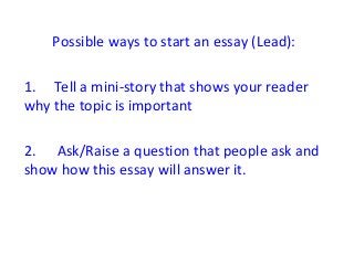 Possible ways to start an essay (Lead): 
1. Tell a mini-story that shows your reader 
why the topic is important 
2. Ask/Raise a question that people ask and 
show how this essay will answer it. 
 