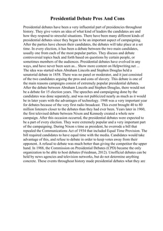 Presidential Debate Pros And Cons
Presidential debates have been a very influential part of presidencies throughout
history. They give voters an idea of what kind of leaders the candidates are and
how they respond to stressful situations. There have been many different kinds of
presidential debates since they began to be an important aspect of campaigning.
After the parties have chosen their candidates, the debates will take place at a set
time. In every election, it has been a debate between the two main candidates,
usually one from each of the most popular parties. They discuss and debate
controversial topics back and forth based on questions by certain people, or
sometimes members of the audiences. Presidential debates have evolved in any
ways, and have never been seen as... Show more content on Helpwriting.net ...
The idea was started when Abraham Lincoln and Stephen Douglas held a
senatorial debate in 1858. There was no panel or moderator, and it just consisted
of the two candidates arguing the pros and cons of slavery. This debate is one of
the main reasons campaigns consist of extremely popular presidential debates.
After the debate between Abraham Lincoln and Stephen Douglas, there would not
be a debate for 15 election years. The speeches and campaigning done by the
candidates was done separately, and was not publicized nearly as much as it would
be in later years with the advantages of technology. 1948 was a very important year
for debates because of the very first radio broadcast. This event brought 40 to 80
million listeners closer to the debates than they had ever been. Years later in 1960,
the first televised debate between Nixon and Kennedy created a whole new
campaign. After this occasion occurred, the presidential debates were expected to
be a part of every election. They were extremely popular and a very important part
of the campaigning. During Nixon s time as president, he overrode a bill that
repealed the Communications Act of 1934 that included Equal Time Provision. The
bill required candidates to have equal time with the media. Candidates would take
advantage of this, and refuse to debate in order to keep votes away from their
opponent. A refusal to debate was much better than giving the competitor the upper
hand. In 1988, the Commission on Presidential Debates (CPD) became the only
organization to be able to host debates (Friedman, 2012). Unofficial debates can be
held by news agencies and television networks, but do not determine anything
concrete. These events throughout history made presidential debates what they are
 