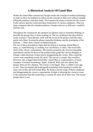 A Rhetorical Analysis Of Gmail Blue
Within the Gmail Blue commercial, Google mocks the concept of modern technology
in order to allow the audience to reflect on this concept on their own without outright
telling the audience what they think. The commercial creates a tension for the viewer.
It also utilizes specific words and ideas reminiscent of various companies. They use
large companies that the intended audience, Googles tech savvy followers, would be
familiar with.
Throughout the commercial, the speakers use phrases such as moonshot thinking, to
describe the project they ve been working on. The use of phrases like these help to
create a tension. These phrases work with the reveal of the project itself the same
gmail, only bluer. In using the phrase moonshot thinking, and the description of the
intimate, ... Show more content on Helpwriting.net ...
The use of these descriptions imply that the project is amazing. Gmail Blue is
fancy, it s mind blowing, it s nothing ever seen before, it s blue. The reveal falls
short of the viewer s expectations. The tension created by the viewers reasonable
expectations and the let down of the product helps guide the viewers thoughts in
Google s ideal direction. It does this by disappointing the viewer. Why would the
viewer want something exactly the same? The answer is simple: they wouldn t.
However, this is bigger than Gmail Blue. Gmail Blue is a representative of many
examples of modern technology; Apple, Android. With each new phone they
design, there are few changes. The screen s a bit bigger. They ve added a new app
or two. They [recreated] and [redesigned] something while keeping it exactly the
same, just as they did with Gmail Blue. By being a mirror image of these companies
and disappointing the viewer s expectations, Google is allowing the viewer to come
to the realization that this technology is exactly the same all on their own. The reason
google chose to use
 