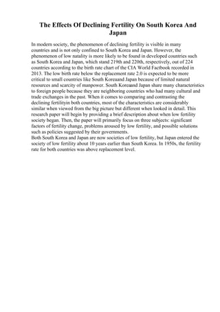 The Effects Of Declining Fertility On South Korea And
Japan
In modern society, the phenomenon of declining fertility is visible in many
countries and is not only confined to South Korea and Japan. However, the
phenomenon of low natality is more likely to be found in developed countries such
as South Korea and Japan, which stand 219th and 220th, respectively, out of 224
countries according to the birth rate chart of the CIA World Factbook recorded in
2013. The low birth rate below the replacement rate 2.0 is expected to be more
critical to small countries like South Koreaand Japan because of limited natural
resources and scarcity of manpower. South Koreaand Japan share many characteristics
to foreign people because they are neighboring countries who had many cultural and
trade exchanges in the past. When it comes to comparing and contrasting the
declining fertilityin both countries, most of the characteristics are considerably
similar when viewed from the big picture but different when looked in detail. This
research paper will begin by providing a brief description about when low fertility
society began. Then, the paper will primarily focus on three subjects: significant
factors of fertility change, problems aroused by low fertility, and possible solutions
such as policies suggested by their governments.
Both South Korea and Japan are now societies of low fertility, but Japan entered the
society of low fertility about 10 years earlier than South Korea. In 1950s, the fertility
rate for both countries was above replacement level.
 