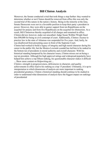 Bill Clinton Analysis
Moreover, the Senate conducted a trial that took things a step further: they wanted to
determine whether or not Clinton should be removed from office this was only the
second trial of this nature in the nation s history. Being in the minority at the time,
Senate Democrats were not in a favorable position to keep their party s president in
power. However, they were able to garner support from ten Republicans on the
acquittal for perjury and from five Republicans on the acquittal for obstruction. As a
result, Bill Clintonwas thereby acquitted of all charges and remained in office.
Clinton did not, however, make out unscathed. Judge Susan Webber Wright fined
him $90,000 for being in civil contempt of court. Additionally, Clinton s license to
practice law in the state of Arkansas was suspended for five years. And, lastly, he
was disallowed from presenting cases in front of the Supreme Court.
Clinton had worked to build a legacy of integrity and high moral character during his
career in the public life, but the Monica Lewinski scandal has led him to be ranked in
the bottom ten of presidents in moral authority and overall character. With his
historical standing hampered by his character issues, Clinton misses out on being a
top ten president. Although his high approval ratings and widespread popularity have
helped him achieve a top fifteen ranking, his questionable character makes it difficult
... Show more content on Helpwriting.net ...
Clinton s strength in progressiveness, deficiencies in character, and quality
achievements in office lead to his ranking as a top 15 president. Ultimately, it is up to
interpretation to which dimensions of analysis are more important to ranking
presidential greatness. Clinton s historical standing should continue to be studied in
order to understand what dimensions of analysis have the biggest impact on rankings
of presidential
 