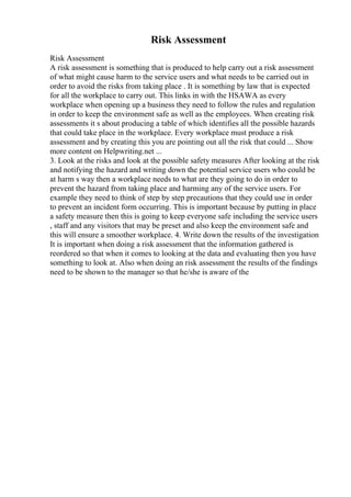 Risk Assessment
Risk Assessment
A risk assessment is something that is produced to help carry out a risk assessment
of what might cause harm to the service users and what needs to be carried out in
order to avoid the risks from taking place . It is something by law that is expected
for all the workplace to carry out. This links in with the HSAWA as every
workplace when opening up a business they need to follow the rules and regulation
in order to keep the environment safe as well as the employees. When creating risk
assessments it s about producing a table of which identifies all the possible hazards
that could take place in the workplace. Every workplace must produce a risk
assessment and by creating this you are pointing out all the risk that could ... Show
more content on Helpwriting.net ...
3. Look at the risks and look at the possible safety measures After looking at the risk
and notifying the hazard and writing down the potential service users who could be
at harm s way then a workplace needs to what are they going to do in order to
prevent the hazard from taking place and harming any of the service users. For
example they need to think of step by step precautions that they could use in order
to prevent an incident form occurring. This is important because by putting in place
a safety measure then this is going to keep everyone safe including the service users
, staff and any visitors that may be preset and also keep the environment safe and
this will ensure a smoother workplace. 4. Write down the results of the investigation
It is important when doing a risk assessment that the information gathered is
reordered so that when it comes to looking at the data and evaluating then you have
something to look at. Also when doing an risk assessment the results of the findings
need to be shown to the manager so that he/she is aware of the
 