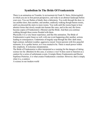Symbolism In The Bride Of Frankenstein
There is an animation on Youtube, le ravissement de Frank N. Stein, (Schwizgebel)
in which you are in first person perspective, and wake to an abstract landscape before
your eyes. You see flashes of death, then a laboratory. You walk through the door, to
see another door, then another, and another, endlessly walking though barren rooms,
until you descend the stairs to more rooms. You walk until the rooms begin to host
abstract forms that slowly morph into human like ones, and in the end, the forms
become copies of Frankenstein s Monster and the Bride. And then you continue
walking through these rooms flooded with them.
Physically it is a very linear experience, and like this animation, The Bride of
Frankenstein is quite linear as well, with one event happening after another, actions
leading to consequences. Undertones of tragedy seep through the film: dark tones,
high contrast, turbulent weather, aggressive mood. Unrest persists with few peaceful
moments. It is a gothic horror, as it was created to be. There is much power within
this simplicity. It welcomes interpretation.
The Bride of Frankenstein is often interpreted as a warning for the dangers of taking
science too far. (Burdon) In this case, is science a vice? It does seem to function as a
catalyst for a series of unfortunate events. It tempts Henry Frankenstein and Doctor
Septimus Pretorius, it is what creates Frankenstein s monster. However, that is simply
what it is, a catalyst.
A science in our modern world
 