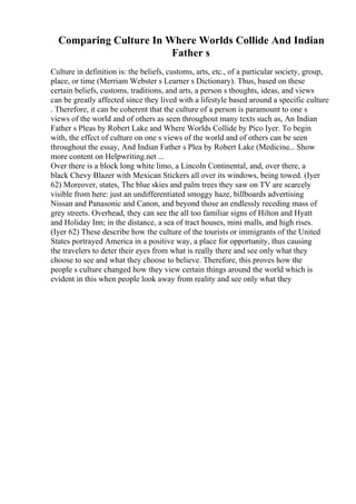 Comparing Culture In Where Worlds Collide And Indian
Father s
Culture in definition is: the beliefs, customs, arts, etc., of a particular society, group,
place, or time (Merriam Webster s Learner s Dictionary). Thus, based on these
certain beliefs, customs, traditions, and arts, a person s thoughts, ideas, and views
can be greatly affected since they lived with a lifestyle based around a specific culture
. Therefore, it can be coherent that the culture of a person is paramount to one s
views of the world and of others as seen throughout many texts such as, An Indian
Father s Pleas by Robert Lake and Where Worlds Collide by Pico Iyer. To begin
with, the effect of culture on one s views of the world and of others can be seen
throughout the essay, And Indian Father s Plea by Robert Lake (Medicine... Show
more content on Helpwriting.net ...
Over there is a block long white limo, a Lincoln Continental, and, over there, a
black Chevy Blazer with Mexican Stickers all over its windows, being towed. (Iyer
62) Moreover, states, The blue skies and palm trees they saw on TV are scarcely
visible from here: just an undifferentiated smoggy haze, billboards advertising
Nissan and Panasonic and Canon, and beyond those an endlessly receding mass of
grey streets. Overhead, they can see the all too familiar signs of Hilton and Hyatt
and Holiday Inn; in the distance, a sea of tract houses, mini malls, and high rises.
(Iyer 62) These describe how the culture of the tourists or immigrants of the United
States portrayed America in a positive way, a place for opportunity, thus causing
the travelers to deter their eyes from what is really there and see only what they
choose to see and what they choose to believe. Therefore, this proves how the
people s culture changed how they view certain things around the world which is
evident in this when people look away from reality and see only what they
 