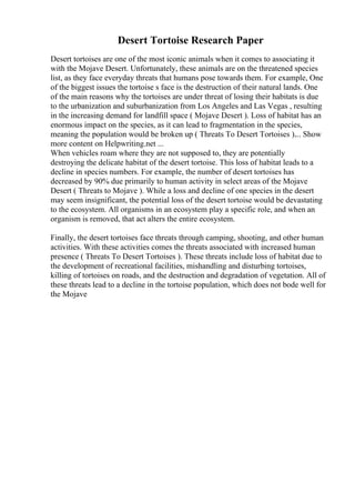 Desert Tortoise Research Paper
Desert tortoises are one of the most iconic animals when it comes to associating it
with the Mojave Desert. Unfortunately, these animals are on the threatened species
list, as they face everyday threats that humans pose towards them. For example, One
of the biggest issues the tortoise s face is the destruction of their natural lands. One
of the main reasons why the tortoises are under threat of losing their habitats is due
to the urbanization and suburbanization from Los Angeles and Las Vegas , resulting
in the increasing demand for landfill space ( Mojave Desert ). Loss of habitat has an
enormous impact on the species, as it can lead to fragmentation in the species,
meaning the population would be broken up ( Threats To Desert Tortoises ).... Show
more content on Helpwriting.net ...
When vehicles roam where they are not supposed to, they are potentially
destroying the delicate habitat of the desert tortoise. This loss of habitat leads to a
decline in species numbers. For example, the number of desert tortoises has
decreased by 90% due primarily to human activity in select areas of the Mojave
Desert ( Threats to Mojave ). While a loss and decline of one species in the desert
may seem insignificant, the potential loss of the desert tortoise would be devastating
to the ecosystem. All organisms in an ecosystem play a specific role, and when an
organism is removed, that act alters the entire ecosystem.
Finally, the desert tortoises face threats through camping, shooting, and other human
activities. With these activities comes the threats associated with increased human
presence ( Threats To Desert Tortoises ). These threats include loss of habitat due to
the development of recreational facilities, mishandling and disturbing tortoises,
killing of tortoises on roads, and the destruction and degradation of vegetation. All of
these threats lead to a decline in the tortoise population, which does not bode well for
the Mojave
 