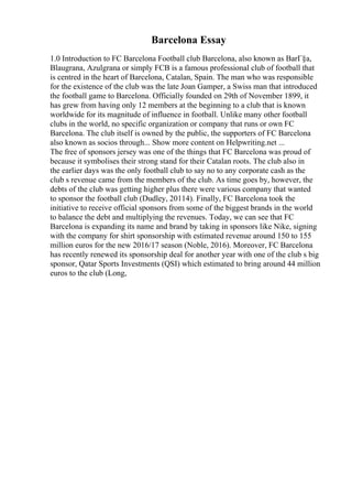 Barcelona Essay
1.0 Introduction to FC Barcelona Football club Barcelona, also known as BarГ§a,
Blaugrana, Azulgrana or simply FCB is a famous professional club of football that
is centred in the heart of Barcelona, Catalan, Spain. The man who was responsible
for the existence of the club was the late Joan Gamper, a Swiss man that introduced
the football game to Barcelona. Officially founded on 29th of November 1899, it
has grew from having only 12 members at the beginning to a club that is known
worldwide for its magnitude of influence in football. Unlike many other football
clubs in the world, no specific organization or company that runs or own FC
Barcelona. The club itself is owned by the public, the supporters of FC Barcelona
also known as socios through... Show more content on Helpwriting.net ...
The free of sponsors jersey was one of the things that FC Barcelona was proud of
because it symbolises their strong stand for their Catalan roots. The club also in
the earlier days was the only football club to say no to any corporate cash as the
club s revenue came from the members of the club. As time goes by, however, the
debts of the club was getting higher plus there were various company that wanted
to sponsor the football club (Dudley, 20114). Finally, FC Barcelona took the
initiative to receive official sponsors from some of the biggest brands in the world
to balance the debt and multiplying the revenues. Today, we can see that FC
Barcelona is expanding its name and brand by taking in sponsors like Nike, signing
with the company for shirt sponsorship with estimated revenue around 150 to 155
million euros for the new 2016/17 season (Noble, 2016). Moreover, FC Barcelona
has recently renewed its sponsorship deal for another year with one of the club s big
sponsor, Qatar Sports Investments (QSI) which estimated to bring around 44 million
euros to the club (Long,
 
