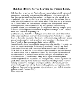 Building Effective Service Learning Programs in Local...
Kids these days have a bad rap. Adults who don t regularly interact with high school
students may only see the negative side of the adolescents in their community. In
fact, sixty one percent of American adults are convinced that today s youth face a
crisis in their values and morals, look at teenagers with misgiving and view them as
undisciplined, disrespectful, and unfriendly (Latham, 2003). One way to help change
the attitudes of adults and also encourage youth personal development is service
learning programs in local communities. By participating in service learning
programs, students learn how to navigate group dynamics, diversify their peer group
to include adults and people from different backgrounds and begin to feel a sense of...
Show more content on Helpwriting.net ...
(Middleton Kelly, 1996). One of the biggest issues stems from a lack of facilitation
on the larger social issues involved with community service. When there is a proper
forum to discuss the experiences they receive while volunteering, students are given a
chance to understand how policies and civic involvement play a direct role in the
lives of people in their communities. (Lakin Mahoney, 2006).
Another issue is content involved in the community service activities. If teenagers are
thrust into a volunteer situation they don t understand or feel that they are simply
being assigned made up work, it can actually have a detrimental effect (Tugend,
2010). One way to make the most of volunteer opportunities is to specifically design
the content around areas of student development. By focusing on key content areas,
students learn how to use their current skill set to navigate new experiences and
difficult situations. (Lakin Mahoney, 2006). A well organized and thoughtful
volunteer opportunity has proven time and time again to be a positive experience for
youth. There are many studies that discuss the character building benefits of service
learning. Students who participate have higher academic achievements, develop
critical thinking, problem solving, decision making, planning and organizing skills
and expand their social circles. A student who volunteers is more likely to volunteer
and vote as adult. (Latham, 2003).
There are several
 