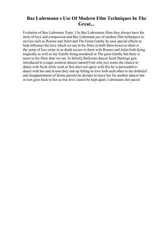 Baz Luhrmann s Use Of Modern Film Techniques In The
Great...
Evolution of Baz Luhrmann Topic 3 In Baz Luhrmanns films they always have the
story of love and compassion and Baz Luhrmann use of modern film techniques in
movies such as Romeo and Juliet and The Great Gatsby he uses special effects to
help influence the love which we see in his films in both films however there is
the sense of loss come in as death occurs in them with Romeo and Juliet both dying
tragically as well as Jay Gatsby being murdered in The great Gatsby but there is
more to the films than we see. In Strictly Ballroom dancer Scott Hastings gets
introduced to a eager amateur dancer named Fran who just wants the chance to
dance with Scott while scott at first does not agree with this he is persuaded to
dance with her and in turn they end up falling in love with each other to the disbelief
and disappointment of Scotts parents he decides to leave her for another dancer but
in turn goes back to her as true love cannot be kept apart, Luhrmanns fast paced
 