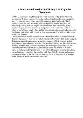 s Fundamental Attribution Theory And Cognitive
Dissonance
Suddenly, an insect is caught in a spider s web, unaware of the spider the insect
has a special defiance weapon. The spider making a fatal mistake, miss judged the
insect s character, and in return had nothing to show for its hard work. This is
similar to what one does when they miss interoperating another s feelings and
personality causing pain and no gain for the observer. New stereotypes, boxes ,
assumptions, etc. all have encroached on a person s worldview. One comes to see
others in a whole new way by theories like the Attribution theoryand its Fundamental
Attribution error, along with Cognitive Dissonancetheory all of which involve one s
actions and attitudes.
One of the theories is the Attribution theory. Attribution theory is when individuals
discover the causes of behavior as part of the one in observation. This theory suggests
that people are motivated to discover the deep meaning of their behavior as that
person makes sense of other s behavior. The Attribution theory has three dimensions
that help describe what a person discovering the meaning of those behaviors and
attributing them to different causes. Those three causes are internal or external,
stable or unstable, and or controllable or uncontrollable causes. Consequently, these
causes have many situations that go along with them. Briefly, internal and external
causes ask whether or not that behavior was specific to a character trait or was that
action outside of his or her character and just a
 