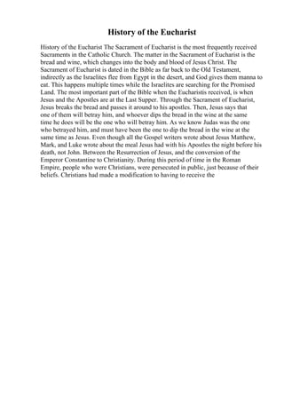 History of the Eucharist
History of the Eucharist The Sacrament of Eucharist is the most frequently received
Sacraments in the Catholic Church. The matter in the Sacrament of Eucharist is the
bread and wine, which changes into the body and blood of Jesus Christ. The
Sacrament of Eucharist is dated in the Bible as far back to the Old Testament,
indirectly as the Israelites flee from Egypt in the desert, and God gives them manna to
eat. This happens multiple times while the Israelites are searching for the Promised
Land. The most important part of the Bible when the Eucharistis received, is when
Jesus and the Apostles are at the Last Supper. Through the Sacrament of Eucharist,
Jesus breaks the bread and passes it around to his apostles. Then, Jesus says that
one of them will betray him, and whoever dips the bread in the wine at the same
time he does will be the one who will betray him. As we know Judas was the one
who betrayed him, and must have been the one to dip the bread in the wine at the
same time as Jesus. Even though all the Gospel writers wrote about Jesus Matthew,
Mark, and Luke wrote about the meal Jesus had with his Apostles the night before his
death, not John. Between the Resurrection of Jesus, and the conversion of the
Emperor Constantine to Christianity. During this period of time in the Roman
Empire, people who were Christians, were persecuted in public, just because of their
beliefs. Christians had made a modification to having to receive the
 