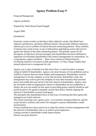 Agency Problem Essay 9
Financial Management
(Agency problem)
Prepared by: Sami Hassan Saeed Singabi
August 2008
Introduction
Economic science teaches us that due to their subjective needs, individuals have
subjective preferences, and hence different interest. Occasionally different subjective
interests give rise to conflicts of interest between contracting partners. These conflicts
of interest may result in turn, in one or both parties undertaking actions that may be
against the interest of the other contracting partner. The primary reason for the
divergence of objectives between managers and shareholders has been attributed to
separation of ownership (shareholders) and control (management) in corporations. As
a consequence, agency problems ... Show more content on Helpwriting.net ...
(2) Placing restrictive covenants in debt agreements. (3) They charge a higher than
normal interest rate to compensate for risk.
Agency cost A type of internal cost that arises from, or must be paid to a manger
acting on behalf of shareholders. Agency cost arises because of core problems such as
conflicts of interest between share holders and management. Shareholders wish for
management to run the company in away that increases shareholders value, but
management may wish to grow the company in away that maximize their personal
power and wealth that may not be in the best interest of shareholders. Agency costs
are inevitable within an organization whenever shareholders are not completely in
charge; the cost can usually be best spent on providing proper material incentives and
moral incentives for agents to properly execute their duties, thereby aligning the
interests of shareholders (owners) and agents.
The principals (the shareholders) have to find ways of ensuring that their agents (the
managers) act in their interests.
This means incurring costs, agency costs , to (a) monitor managers behavior, and (b)
create incentive schemes and control for managers to pursue shareholders wealth
maximization.
Various methods have been used to try to align the actions of senior management with
the interests of shareholders, that is, to achieve goal congruence .
Linking rewards to shareholder wealth improvements:
Owners can grant directors
 