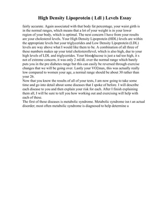 High Density Lipoprotein ( Ldl ) Levels Essay
fairly accurate. Again associated with that body fat percentage, your waist girth is
in the normal ranges, which means that a lot of your weight is in your lower
region of your body, which is optimal. The next concern I have from your results
are your cholesterol levels. Your High Density Lipoprotein (HDL) levels are within
the appropriate levels but your triglycerides and Low Density Lipoprotein (LDL)
levels are way above what I would like them to be. A combination of all three of
these numbers makes up your total cholesterollevel, which is also high, due to your
high levels of LDL and triglycerides. Your bloodglucose is just a tad too high, it s
not of extreme concern, it was only 2 ml/dL over the normal range which barely
puts you in the pre diabetes range but this can easily be reversed through exercise
changes that we will be going over. Lastly your VO2max, this was actually really
low compared to women your age, a normal range should be about 30 rather than
your 26.
Now that you know the results of all of your tests, I am now going to take some
time and go into detail about some diseases that I spoke of before. I will describe
each disease to you and then explain your risk for each. After I finish explaining
them all, I will be sure to tell you how working out and exercising will help with
each of these.
The first of these diseases is metabolic syndrome. Metabolic syndrome isn t an actual
disorder; most often metabolic syndrome is diagnosed to help determine a
 