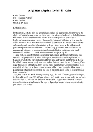 Arguments Against Lethal Injection
Cody Johnson
Mr. Huseman, Nathan
Cody Johnson
October 29, 2017
Lethal injection
In this article, it talks how the government carries out executions, not merely to its
choice of particular execution methods. and execution method such as lethal injection
that can be humane in theory and can be carried out by means of flawed or
haphazard procedures that create a foreseeable danger of inflicting severe pain in
actual practice. Also, it said in the article that over time in the absence of adequate
safeguards, such a method of execution will inevitably involve the infliction of
gratuitous pain in some executions. The Inflicting gratuitous pain on a subset of
condemned prisoners is no more tolerable than inflicting gratuitous pain on all
condemned prisoners. ... Show more content on Helpwriting.net ...
To add without a doubt that killing another person is a terrible crime that one can
commit. our government is states that capital punishment is the wright choices
because, after all, the criminal did murder an innocent victim, and therefore should
be killed. known as and eye for an eye, and tooth for a tooth theory. Of course, if we
used this system all the time, there would be no need for laws. If someone hits me, I
would hit him/her back. How simple, we can all be primitive again. Also, some
people support capital punishment the fear of being killed is going to stop criminals
from murdering.
Also, the cost of the death penalty is really high, the cost of keeping someone in jail
for life which will cost 600,000 per prisoner and just for one person to be put to death
is would cost 2.3 million per prisoner. That is not a logical reason to kill someone
then to keep them alive because the cost is three time less to keep a person alive in
jail for life then to kill
 