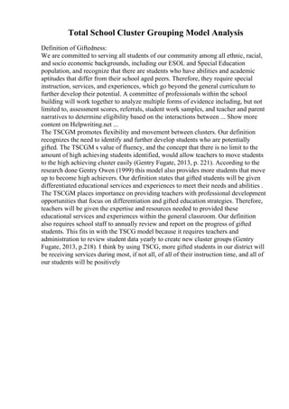 Total School Cluster Grouping Model Analysis
Definition of Giftedness:
We are committed to serving all students of our community among all ethnic, racial,
and socio economic backgrounds, including our ESOL and Special Education
population, and recognize that there are students who have abilities and academic
aptitudes that differ from their school aged peers. Therefore, they require special
instruction, services, and experiences, which go beyond the general curriculum to
further develop their potential. A committee of professionals within the school
building will work together to analyze multiple forms of evidence including, but not
limited to, assessment scores, referrals, student work samples, and teacher and parent
narratives to determine eligibility based on the interactions between ... Show more
content on Helpwriting.net ...
The TSCGM promotes flexibility and movement between clusters. Our definition
recognizes the need to identify and further develop students who are potentially
gifted. The TSCGM s value of fluency, and the concept that there is no limit to the
amount of high achieving students identified, would allow teachers to move students
to the high achieving cluster easily (Gentry Fugate, 2013, p. 221). According to the
research done Gentry Owen (1999) this model also provides more students that move
up to become high achievers. Our definition states that gifted students will be given
differentiated educational services and experiences to meet their needs and abilities .
The TSCGM places importance on providing teachers with professional development
opportunities that focus on differentiation and gifted education strategies. Therefore,
teachers will be given the expertise and resources needed to provided these
educational services and experiences within the general classroom. Our definition
also requires school staff to annually review and report on the progress of gifted
students. This fits in with the TSCG model because it requires teachers and
administration to review student data yearly to create new cluster groups (Gentry
Fugate, 2013, p.218). I think by using TSCG, more gifted students in our district will
be receiving services during most, if not all, of all of their instruction time, and all of
our students will be positively
 