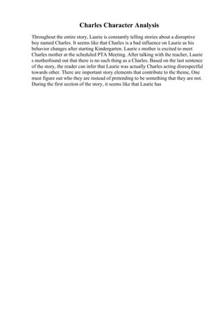 Charles Character Analysis
Throughout the entire story, Laurie is constantly telling stories about a disruptive
boy named Charles. It seems like that Charles is a bad influence on Laurie as his
behavior changes after starting Kindergarten. Laurie s mother is excited to meet
Charles mother at the scheduled PTA Meeting. After talking with the teacher, Laurie
s motherfound out that there is no such thing as a Charles. Based on the last sentence
of the story, the reader can infer that Laurie was actually Charles acting disrespectful
towards other. There are important story elements that contribute to the theme, One
must figure out who they are instead of pretending to be something that they are not.
During the first section of the story, it seems like that Laurie has
 