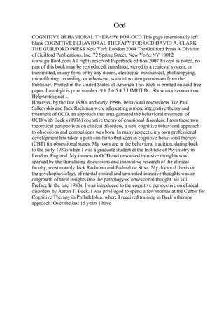 Ocd
COGNITIVE BEHAVIORAL THERAPY FOR OCD This page intentionally left
blank COGNITIVE BEHAVIORAL THERAPY FOR OCD DAVID A. CLARK
THE GUILFORD PRESS New York London 2004 The Guilford Press A Division
of Guilford Publications, Inc. 72 Spring Street, New York, NY 10012
www.guilford.com All rights reserved Paperback edition 2007 Except as noted, no
part of this book may be reproduced, translated, stored in a retrieval system, or
transmitted, in any form or by any means, electronic, mechanical, photocopying,
microfilming, recording, or otherwise, without written permission from the
Publisher. Printed in the United States of America This book is printed on acid free
paper. Last digit is print number: 9 8 7 6 5 4 3 LIMITED... Show more content on
Helpwriting.net ...
However, by the late 1980s and early 1990s, behavioral researchers like Paul
Salkovskis and Jack Rachman were advocating a more integrative theory and
treatment of OCD, an approach that amalgamated the behavioral treatment of
OCD with Beck s (1976) cognitive theory of emotional disorders. From these two
theoretical perspectives on clinical disorders, a new cognitive behavioral approach
to obsessions and compulsions was born. In many respects, my own professional
development has taken a path similar to that seen in cognitive behavioral therapy
(CBT) for obsessional states. My roots are in the behavioral tradition, dating back
to the early 1980s when I was a graduate student at the Institute of Psychiatry in
London, England. My interest in OCD and unwanted intrusive thoughts was
sparked by the stimulating discussions and innovative research of the clinical
faculty, most notably Jack Rachman and Padmal de Silva. My doctoral thesis on
the psychophysiology of mental control and unwanted intrusive thoughts was an
outgrowth of their insights into the pathology of obsessional thought. vii viii
Preface In the late 1980s, I was introduced to the cognitive perspective on clinical
disorders by Aaron T. Beck. I was privileged to spend a few months at the Center for
Cognitive Therapy in Philadelphia, where I received training in Beck s therapy
approach. Over the last 15 years I have
 