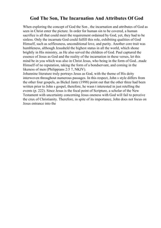 God The Son, The Incarnation And Attributes Of God
When exploring the concept of God the Son , the incarnation and attributes of God as
seen in Christ enter the picture. In order for human sin to be covered, a human
sacrifice is all that could meet the requirement ordained by God, yet, they had to be
sinless. Only the incarnate God could fulfill this role, exhibiting qualities of God
Himself, such as selflessness, unconditional love, and purity. Another core trait was
humbleness, although Jesusheld the highest status in all the world, which shone
brightly in His ministry, as He also served the children of God. Paul captured the
essence of Jesus as God and the reality of the incarnation in these verses, let this
mind be in you which was also in Christ Jesus, who being in the form of God...made
Himself of no reputation, taking the form of a bondservant, and coming in the
likeness of men (Philippians 2:5 7, NKJV).
Johannine literature truly portrays Jesus as God, with the theme of His deity
interwoven throughout numerous passages. In this respect, John s style differs from
the other four gospels, as Bickel Jantz (1998) point out that the other three had been
written prior to John s gospel, therefore, he wasn t interested in just retelling the
events (p. 222). Since Jesus is the focal point of Scripture, a scholar of the New
Testament with uncertainty concerning Jesus oneness with God will fail to perceive
the crux of Christianity. Therefore, in spite of its importance, John does not focus on
Jesus entrance into the
 