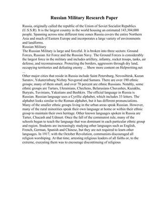 Russian Military Research Paper
Russia, originally called the republic of the Union of Soviet Socialist Republics
(U.S.S.R). It is the largest country in the world housing an estimated 143,304,000
people. Spanning across nine different time zones Russia covers the entire Northern
Asia and much of Eastern Europe and incorporates a large variety of environments
and landforms.
Russian Military
The Russian Military is large and forceful. It is broken into three sectors: Ground
Forces, Russian Air Force and the Russian Navy. The Ground Forces is considerably
the largest force in the military and includes artillery, infantry, rocket troops, tanks, air
defense, and reconnaissance. Protecting the borders, aggressors through dry land,
occupying territories and defeating enemy ... Show more content on Helpwriting.net
...
Other major cities that reside in Russia include Saint Petersburg, Novosibirsk, Kazan
Saratov, Yekaterinburg Nizhny Novgorod and Samara. There are over 190 ethnic
groups; many of them small, and over 78 percent are ethnic Russians. Notably, some
ethnic groups are Tartars, Ukrainians, Chechens, Belarusians Chuvashes, Kazakhs,
Buryats, Tuvinians, Yakutians and Bashkirs. The official language in Russia is
Russian. Russian language uses a Cyrillic alphabet, which includes 33 letters. The
alphabet looks similar to the Roman alphabet, but it has different pronunciations.
Many of the smaller ethnic groups living in the urban areas speak Russian. However,
many of the rural minorities speak their own language at home or within their ethnic
group to maintain their own heritage. Other known languages spoken in Russia are
Tarter, Chucash and Udmurt. Once the fall of the communist rule, many of the
schools began to teach the language that was dominant in each particular ethnic group
and region. Students are increasingly studying other languages such as English,
French, German, Spanish and Chinese, but they are not required to learn other
languages. In 1917, with the October Revolution, communists discouraged all
religion worshiping. At that time, arresting religious leaders of all faiths or, to the
extreme, executing them was to encourage discontinuing of religious
 