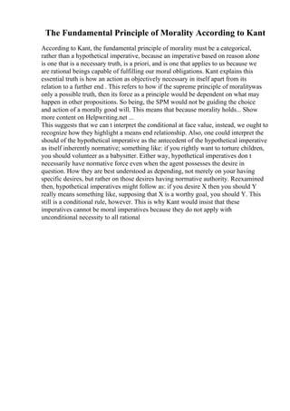 The Fundamental Principle of Morality According to Kant
According to Kant, the fundamental principle of morality must be a categorical,
rather than a hypothetical imperative, because an imperative based on reason alone
is one that is a necessary truth, is a priori, and is one that applies to us because we
are rational beings capable of fulfilling our moral obligations. Kant explains this
essential truth is how an action as objectively necessary in itself apart from its
relation to a further end . This refers to how if the supreme principle of moralitywas
only a possible truth, then its force as a principle would be dependent on what may
happen in other propositions. So being, the SPM would not be guiding the choice
and action of a morally good will. This means that because morality holds... Show
more content on Helpwriting.net ...
This suggests that we can t interpret the conditional at face value, instead, we ought to
recognize how they highlight a means end relationship. Also, one could interpret the
should of the hypothetical imperative as the antecedent of the hypothetical imperative
as itself inherently normative; something like: if you rightly want to torture children,
you should volunteer as a babysitter. Either way, hypothetical imperatives don t
necessarily have normative force even when the agent possesses the desire in
question. How they are best understood as depending, not merely on your having
specific desires, but rather on those desires having normative authority. Reexamined
then, hypothetical imperatives might follow as: if you desire X then you should Y
really means something like, supposing that X is a worthy goal, you should Y. This
still is a conditional rule, however. This is why Kant would insist that these
imperatives cannot be moral imperatives because they do not apply with
unconditional necessity to all rational
 