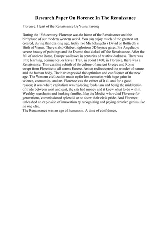 Research Paper On Florence In The Renaissance
Florence: Heart of the Renaissance By Yusra Farooq
During the 15th century, Florence was the home of the Renaissance and the
birthplace of our modern western world. You can enjoy much of the greatest art
created, during that exciting age, today like Michelangelo s David or Botticelli s
Birth of Venus. There s also Ghiberti s glorious 3D bronze gates, Fra Angelico s
serene beauty of paintings and the Duomo that kicked off the Renaissance. After the
fall of ancient Rome, Europe wallowed in centuries of relative darkness. There was
little learning, commence, or travel. Then, in about 1400, in Florence, there was a
Renaissance. This exciting rebirth of the culture of ancient Greece and Rome
swept from Florence to all across Europe. Artists rediscovered the wonder of nature
and the human body. Their art expressed the optimism and confidence of the new
age. The Western civilization made up for lost centuries with huge gains in
science, economics, and art. Florence was the center of it all and for a good
reason; it was where capitalism was replacing feudalism and being the middleman
of trade between west and east, the city had money and it knew what to do with it.
Wealthy merchants and banking families, like the Medici who ruled Florence for
generations, commissioned splendid art to show their civic pride. And Florence
unleashed an explosion of innovation by recognizing and paying creative genius like
no one else.
The Renaissance was an age of humanism. A time of confidence,
 