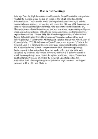 Mannerist Paintings
Paintings from the High Renaissance and Mannerist Period Mannerism emerged and
rejected the classical Greco Roman art in the 1520s, which constituted to the
Renaissance era. The Mannerist works challenged the Renaissance style and the
interest in human anatomy, perspective, and proportion (Kleiner 600). In contrast to
the Late Renaissancepainters where they were inclined to create naturalistic art,
Mannerist painters honed in creating art that was unrealistic by portraying ambiguous
space, unusual presentations of traditional themes, and removing the limitations of
expected conventions (Kleiner 643). The Venetian representative of Mannerismis
Jacopo Robusti (Kleiner 636). He is known as Tintoretto, and one of his most
famous paintings is Last Supper. Another great Venetian master was Paolo Caliari of
Verona (Kleiner 637). He is known as Paolo Veronese
, and he painted Christ in the
House of Levi. It is beneficial to one s knowledge in understanding the similarities
and differences in size, content, composition and form of these two paintings.
Furthermore, it is fascinating how these two works reflect and how they were
influenced by their time and culture; moreover, one is able to perceive the era in
which the two paintings were created. In regards to size and content, Tintoretto s
Last Supper and Veronese s Christ in the House of Levi share quite a few
similarities. Both of these paintings were painted on huge canvases. Last Supper
measures at 12 x 18 8 , and Christ in
 