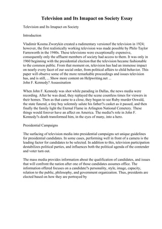 Television and Its Imapact on Society Essay
Television and Its Imapact on Society
Introduction
Vladimir Kosma Zworykin created a rudimentary versionof the television in 1924;
however, the first realistically working television was made possible by Philo Taylor
Farnsworth in the 1940s. These televisions were exceptionally expensive,
consequently only the affluent members of society had access to them. It was only in
1960 beginning with the presidential election that the television became fashionable
to the common public. From that moment on, television has had an immense impact
on nearly every facet of our social order, from political affairs to child behavior. This
paper will observe some of the more remarkable proceedings and issues television
has, and is still, ... Show more content on Helpwriting.net ...
John F. Kennedy? Assassination
When John F. Kennedy was shot while parading in Dallas, the news media were
recording. After he was dead, they replayed the scene countless times for viewers in
their homes. Then as that came to a close, they began to see Ruby murder Oswald,
the state funeral, a tiny boy solemnly salute his father?s casket as it passed, and then
finally the family light the Eternal Flame in Arlington National Cemetery. These
things would forever have an affect on America. The media?s role in John F.
Kennedy?s death transformed him, in the eyes of many, into a hero.
Presidential Campaigns
The surfacing of television media into presidential campaigns set unique guidelines
for presidential candidates. In some cases, performing well in front of a camera is the
leading factor for candidates to be selected. In addition to this, television participation
destabilizes political parties, and influences both the political agenda of the contender
and voter turn out.
The mass media provides information about the qualification of candidates, and issues
that will confront the nation after one of those candidates assumes office. The
information offered focuses on a candidate?s personality, style, image, capacity,
relation to the public, philosophy, and government organization. Thus, presidents are
elected based on how they are portrayed by
 