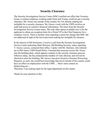 Security Clearance
The Security Investigations Service Center (SISC) notified our office that Veronica
Gossa, a contract employee working under Ernst and Young, could not get a security
clearance. Ms. Gossa was outside of the country for 214, thereby making her
ineligible for a security clearance. Ms. Gossa s work with the USPS involves an
audit and access to sensitive financial information. The letter from the Security
Investigations Service Center states, The only other option available now is for the
applicant to obtain an exception letter for a Postal VP to the Chief Inspector for a
residence waiver. There is another issue regarding a name her change that SISC did
not addressed in light of the travel provision making her ineligible for clerance.
In the interest of full disclosure, I receive a call from the Security Investigations
Service Center indicating Mark Hairston, HQ Building Security, today regarding
V. Gossa s access, contacted their office. I spoke with Mr. Hairston, who referred
me to Phil Jones, USPS Postal Police. I learned that someone escorts Ms. Gossa
into the building daily, which appears contrary to the security clearance process.
Effective today, she has exhausted the number of visits allowed, and will not be
allowed to enter the building. Ms. Gossa s has prior Security Clearance Processing
Requests, as such, she would have knowledge that travel outside of the country could
have an effect on employment with the USPS. ... Show more content on
Helpwriting.net ...
Therefore, I am seeking input for the legal department on this matter.
Thank for your attention to this
 