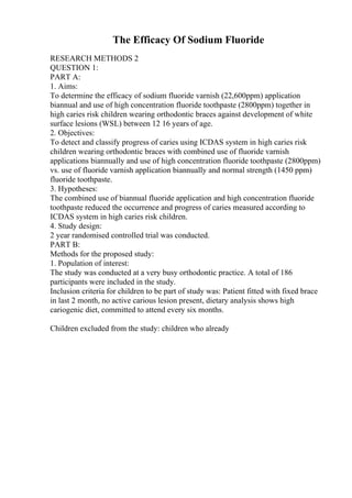 The Efficacy Of Sodium Fluoride
RESEARCH METHODS 2
QUESTION 1:
PART A:
1. Aims:
To determine the efficacy of sodium fluoride varnish (22,600ppm) application
biannual and use of high concentration fluoride toothpaste (2800ppm) together in
high caries risk children wearing orthodontic braces against development of white
surface lesions (WSL) between 12 16 years of age.
2. Objectives:
To detect and classify progress of caries using ICDAS system in high caries risk
children wearing orthodontic braces with combined use of fluoride varnish
applications biannually and use of high concentration fluoride toothpaste (2800ppm)
vs. use of fluoride varnish application biannually and normal strength (1450 ppm)
fluoride toothpaste.
3. Hypotheses:
The combined use of biannual fluoride application and high concentration fluoride
toothpaste reduced the occurrence and progress of caries measured according to
ICDAS system in high caries risk children.
4. Study design:
2 year randomised controlled trial was conducted.
PART B:
Methods for the proposed study:
1. Population of interest:
The study was conducted at a very busy orthodontic practice. A total of 186
participants were included in the study.
Inclusion criteria for children to be part of study was: Patient fitted with fixed brace
in last 2 month, no active carious lesion present, dietary analysis shows high
cariogenic diet, committed to attend every six months.
Children excluded from the study: children who already
 