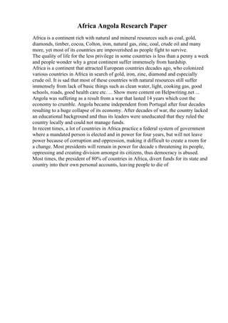 Africa Angola Research Paper
Africa is a continent rich with natural and mineral resources such as coal, gold,
diamonds, timber, cocoa, Colton, iron, natural gas, zinc, coal, crude oil and many
more, yet most of its countries are impoverished as people fight to survive.
The quality of life for the less privilege in some countries is less than a penny a week
and people wonder why a great continent suffer immensely from hardship.
Africa is a continent that attracted European countries decades ago, who colonized
various countries in Africa in search of gold, iron, zinc, diamond and especially
crude oil. It is sad that most of these countries with natural resources still suffer
immensely from lack of basic things such as clean water, light, cooking gas, good
schools, roads, good health care etc. ... Show more content on Helpwriting.net ...
Angola was suffering as a result from a war that lasted 14 years which cost the
economy to crumble. Angola became independent from Portugal after four decades
resulting to a huge collapse of its economy. After decades of war, the country lacked
an educational background and thus its leaders were uneducated that they ruled the
country locally and could not manage funds.
In recent times, a lot of countries in Africa practice a federal system of government
where a mandated person is elected and in power for four years, but will not leave
power because of corruption and oppression, making it difficult to create a room for
a change. Most presidents will remain in power for decade s threatening its people,
oppressing and creating division amongst its citizens, thus democracy is abused.
Most times, the president of 80% of countries in Africa, divert funds for its state and
country into their own personal accounts, leaving people to die of
 