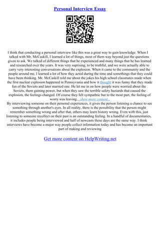 Personal Interview Essay
I think that conducting a personal interview like this was a great way to gain knowledge. When I
talked with Mr. McCaskill, I learned a lot of things, most of them way beyond just the questions
given to ask. We talked of different things that he experienced and many things that he has learned
and researched over the years. It was very suprising, to be truthful, and we were actually able to
carry very interesting conversations about the explosion. When it came to the community and the
people around me, I learned a lot of how they acted during the time and somethings that they could
have been thinking. Mr. McCaskill told me about the jokes his high school classmates made when
the first nuclear explosion happened in Pennsyvania and how it thought it was funny that they made
fun of the Soviets and later married one. He let me in on how people were worried about the
Soviets, them gaining power, but when they saw the terrible safety haziards that caused the
explosion, the feelings changed. Of course they felt sympathtic but to the most part, the feeling of
worry was leaving....show more content...
By interviewing someone on their personal experiences, it gives the person listening a chance to see
something through another's eyes. In all reality, there is the possibility that the person might
remember something wrong and after that, others may learn history wrong. Even with this, just
listening to someone recollect on their past is an outstanding feeling. In a handful of documentaries,
it includes people being interviewed and half of newcasts these days are the same way. I think
interviews have become a major way people collect information today and has become an important
part of making and reviewing
Get more content on HelpWriting.net
 