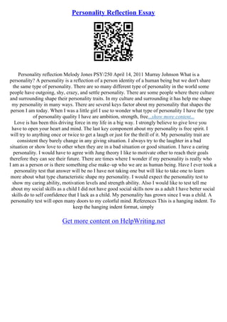 Personality Reflection Essay
Personality reflection Melody Jones PSY/250 April 14, 2011 Murray Johnson What is a
personality? A personality is a reflection of a person identity of a human being but we don't share
the same type of personality. There are so many different type of personality in the world some
people have outgoing, shy, crazy, and settle personality. There are some people where there culture
and surrounding shape their personality traits. In my culture and surrounding it has help me shape
my personality in many ways. There are several keys factor about my personality that shapes the
person I am today. When I was a little girl I use to wonder what type of personality I have the type
of personality quality I have are ambition, strength, free...show more content...
Love is has been this driving force in my life in a big way. I strongly believe to give love you
have to open your heart and mind. The last key component about my personality is free spirit. I
will try to anything once or twice to get a laugh or just for the thrill of it. My personality trait are
consistent they barely change in any giving situation. I always try to the laughter in a bad
situation or show love to other when they are in a bad situation or good situation. I have a caring
personality. I would have to agree with Jung theory I like to motivate other to reach their goals
therefore they can see their future. There are times where I wonder if my personality is really who
I am as a person or is there something else make–up who we are as human being. Have I ever took a
personality test that answer will be no I have not taking one but will like to take one to learn
more about what type characteristic shape my personality. I would expect the personality test to
show my caring ability, motivation levels and strength ability. Also I would like to test tell me
about my social skills as a child I did not have good social skills now as a adult I have better social
skills do to self confidence that I lack as a child. My personality has grown since I was a child. A
personality test will open many doors to my colorful mind. References This is a hanging indent. To
keep the hanging indent format, simply
Get more content on HelpWriting.net
 