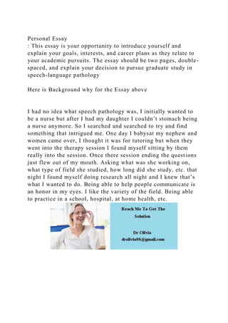 Personal Essay
: This essay is your opportunity to introduce yourself and
explain your goals, interests, and career plans as they relate to
your academic pursuits. The essay should be two pages, double-
spaced, and explain your decision to pursue graduate study in
speech-language pathology
Here is Background why for the Essay above
I had no idea what speech pathology was, I initially wanted to
be a nurse but after I had my daughter I couldn’t stomach being
a nurse anymore. So I searched and searched to try and find
something that intrigued me. One day I babysat my nephew and
women came over, I thought it was for tutoring but when they
went into the therapy session I found myself sitting by them
really into the session. Once there session ending the questions
just flew out of my mouth. Asking what was she working on,
what type of field she studied, how long did she study, etc. that
night I found myself doing research all night and I knew that’s
what I wanted to do. Being able to help people communicate is
an honor in my eyes. I like the variety of the field. Being able
to practice in a school, hospital, at home health, etc.
 
