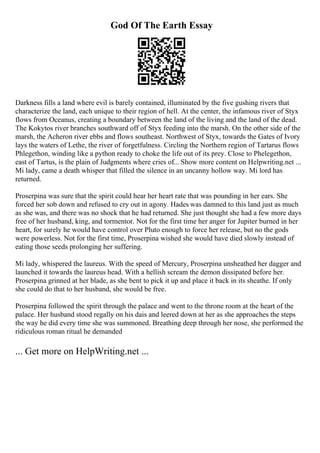 God Of The Earth Essay
Darkness fills a land where evil is barely contained, illuminated by the five gushing rivers that
characterize the land, each unique to their region of hell. At the center, the infamous river of Styx
flows from Oceanus, creating a boundary between the land of the living and the land of the dead.
The Kokytos river branches southward off of Styx feeding into the marsh. On the other side of the
marsh, the Acheron river ebbs and flows southeast. Northwest of Styx, towards the Gates of Ivory
lays the waters of Lethe, the river of forgetfulness. Circling the Northern region of Tartarus flows
Phlegethon, winding like a python ready to choke the life out of its prey. Close to Phelegethon,
east of Tartus, is the plain of Judgments where cries of... Show more content on Helpwriting.net ...
Mi lady, came a death whisper that filled the silence in an uncanny hollow way. Mi lord has
returned.
Proserpina was sure that the spirit could hear her heart rate that was pounding in her ears. She
forced her sob down and refused to cry out in agony. Hades was damned to this land just as much
as she was, and there was no shock that he had returned. She just thought she had a few more days
free of her husband, king, and tormentor. Not for the first time her anger for Jupiter burned in her
heart, for surely he would have control over Pluto enough to force her release, but no the gods
were powerless. Not for the first time, Proserpina wished she would have died slowly instead of
eating those seeds prolonging her suffering.
Mi lady, whispered the laureus. With the speed of Mercury, Proserpina unsheathed her dagger and
launched it towards the laureus head. With a hellish scream the demon dissipated before her.
Proserpina grinned at her blade, as she bent to pick it up and place it back in its sheathe. If only
she could do that to her husband, she would be free.
Proserpina followed the spirit through the palace and went to the throne room at the heart of the
palace. Her husband stood regally on his dais and leered down at her as she approaches the steps
the way he did every time she was summoned. Breathing deep through her nose, she performed the
ridiculous roman ritual he demanded
... Get more on HelpWriting.net ...
 