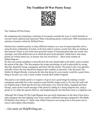 The Tradition Of War Poetry Essay
The Tradition Of War Poetry
By comparing and contrasting a selection of war poems consider the ways in which attitudes to
war have been explored and expressed. When considering poetry written post 1900 concentrate on a
selection of poems written by Wilfred Owen.
Humans have turned to poetry in many different instances as a way of expressing them selves,
using the best combination of words, in the best order to express exactly how they are feeling at
that moment. Poetry is one of the most powerful means of communication that uses words very
sparingly, and often defines the era in which the poet lived and died. I think that is why many
poems are written about war, as anyone who was involved in ... Show more content on
Helpwriting.net ...
He also uses strong metaphors to describe how the men should fight in the battle, such as imitate
the action of the tiger. This line prepares the troops psychology as well as physically by saying
that they should be strong, courageous and fierce like the animal. The poem is also very patriotic,
and talks of how the men should not disgrace their mothers or ancestors. Like the poem The
Soldier by Rupert Brooke, it presents the idea that dying for your country would be a good, brave
thing to do and is in a way a sense of duty towards their mother England.
This poem is not wholly positive or negative. It gives war a good image by making it sound
courageous and noble but it also expresses some horrific images such as, Or close the wall with
our English dead. I think that the last line of the poem, Cry, God for Harry, England and Saint
George. sums up the overall message of the poem by ending in a strong religious line, using a
group of 3 to make the speech effective, and emphasising the fact that their cause is a righteous one.
Although The Charge Of The Light Brigade does put much importance on the idea of how brave
and courageous the men fighting were it also creates a different message compared to The Battle
Of Harfleur from Henry V. I think what Alfred Tennyson was trying to do in this poem was to
convey and explain what mistakes
... Get more on HelpWriting.net ...
 