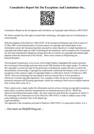 Consultative Report On The Exceptions And Limitations On...
Consultative Report on the Exceptions and Limitations on Copyright under Directive 2001/29/EC
We believe people have the right to control their technology, and oppose the use of technology to
control people.
With the adoption of the Directive 2001/29/EC of the European Parliament and of the Council of
22 May 2001 on the harmonisation of certain aspects of copyright and related rights in the
information society the European legislator pursued two main objectives: to adapt legislation on
copyright and related rights to reflect technological developments, and to transpose into Community
law the main international obligations arising from the two treaties on copyright and related rights
adopted within the framework of the World... Show more content on Helpwriting.net ...
General Remarks:
The European Commission, in its review of the Single Market, highlighted the need to promote
free movement of knowledge and innovation as the fifth freedom in the single market. To achieve
this copyright is crucial not only for the protection of intellectual creation but also to ensure the
dissemination of knowledge. Copyright has traditionally maintained this balance with a series of
exceptions to the exclusive rights of copyright holders as reflected in Article 5 of Directive 2001
/29/EC. However technology has developed to such an extreme that it is now possible to
effectively override copyright legislation. Two examples of this are the use of technological
protection measures and licensing agreements, which are working to limit access to digital material
only to those able to pay for it.
There cannot exist a single market for information society services relying on copyright exceptions,
unless those exceptions and their interpretations are harmonised across the EU. Whilst the
Directive has harmonised certain rights , the same cannot be said about the exceptions of Article 5.
We encourage the Commission to review Directive 2001/29/EC in order to address some of the
main challenges consumers face in the digital age.
Legal uncertainty:
The approach to the exceptions provided in Directive 2001/29/EC is a clear policy failure. It is a
... Get more on HelpWriting.net ...
 
