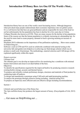 Introduction Of Honey Bees Are One Of The World s Most...
Introduction Honey bees are one of the world s most fascinating insects. Although dangerous
when provoked many people underestimate there economic importance into our global system.
It is a well known fact that bees are great pollinators and are responsible for most of the food we
eat but unfortunately the bee population has been in decline for a few years due to Colony
Collapse Disorder also known as (CCD). There are many reasons for the decline in bee population.
Some of the reasons are that the human population is evidently increasing at a demanding rate. So
the need for more land to create property, demand in food is growing meaning an increase of
pesticides.
(Packham.2015) elaborates on the importance of bee pollination explaining ... Show more content
on Helpwriting.net ...
Software s such as CFD and FEA used on solidworks combined with material testing in the
university labs and garden tests helped us in achieving our final design solution which was to
produce a small scale 3d prototype. The methodology, material selection and CAD design will be
explained significantly within this report.
Project overview
Ultimate Goal
The ultimate goal is too develop an improved hive for monitoring bee s conditions with minimal
human intervention and closer to an ideal habitat of the bees.
Objectives
To identify the specifications required for the improved beehive by producing extensive research
existing beehive design, acoustic and thermal factors.
To propose and critically evaluate preliminary designs, structures and materials of final product by
conducting trade off analysis.
To design and manufacture a prototype using CAD tools and rapid prototyping machine.
To analyse the prototype through extensive testing including , material testing FEA
To propose an improved, more efficient and cost effective design including recommendations.
Section 1
Lifestyle and social behaviour of the Honey bee
The Apis mellifera honey bee produces the largest amount of honey. (Encyclopedia of Life, 2015)
The
... Get more on HelpWriting.net ...
 
