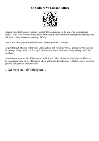 Us Culture Vs Cuban Culture
In researching the business culture of another foreign country for the use of an informational
memo. I want to let my classmates, know what country has been chosen to research and share some
of it s interesting facts on the country of Cuba.
How is that country s culture similar to or different from U.S. culture?
Despite the fact, of some of the ways Cuban culture can be similar to U.S. culture may be through
the average family of the U.S. having 3.19 members, where the Cuban family average has 3.18
members.
In addition to, some of the differences of the U.S. and Cuba cultures are unambiguous. However,
the Americans value plenty of luxuries, where as Cubans do without; nevertheless, one of the moral
qualities of happiness cannot be built
... Get more on HelpWriting.net ...
 