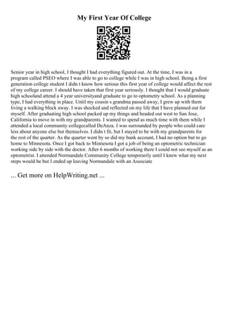 My First Year Of College
Senior year in high school, I thought I had everything figured out. At the time, I was in a
program called PSEO where I was able to go to college while I was in high school. Being a first
generation college student I didn t know how serious this first year of college would affect the rest
of my college career. I should have taken that first year seriously. I thought that I would graduate
high schooland attend a 4 year universityand graduate to go to optometry school. As a planning
type, I had everything in place. Until my cousin s grandma passed away, I grew up with them
living a walking block away. I was shocked and reflected on my life that I have planned out for
myself. After graduating high school packed up my things and headed out west to San Jose,
California to move in with my grandparents. I wanted to spend as much time with them while I
attended a local community collegecalled DeAnza. I was surrounded by people who could care
less about anyone else but themselves. I didn t fit, but I stayed to be with my grandparents for
the rest of the quarter. As the quarter went by so did my bank account, I had no option but to go
home to Minnesota. Once I got back to Minnesota I got a job of being an optometric technician
working side by side with the doctor. After 6 months of working there I could not see myself as an
optometrist. I attended Normandale Community College temporarily until I knew what my next
steps would be but I ended up leaving Normandale with an Associate
... Get more on HelpWriting.net ...
 