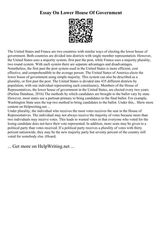 Essay On Lower House Of Government
The United States and France are two countries with similar ways of electing the lower house of
government. Both countries are divided into districts with single member representation. However,
the United States uses a majority system, first past the post, while France uses a majority plurality,
two round system. With each system there are separate advantages and disadvantages.
Nonetheless, the first past the post system used in the United States is more efficient, cost
effective, and comprehendible to the average person. The United States of America elects the
lower house of government using simple majority. This system can also be described as a
plurality, or first past the post. The United States is divided into 435 different districts by
population, with one individual representing each constituency. Members of the House of
Representatives, the lower house of government in the United States, are elected every two years.
(Parline Database, 2016) The methods by which candidates are brought to the ballot vary by state.
However, most states use a partisan primary to bring candidates to the final ballot. For example,
Washington State uses the top two method to bring candidates to the ballot. Under this... Show more
content on Helpwriting.net ...
Under plurality, the individual who receives the most votes receives the seat in the House of
Representatives. The individual may not always receive the majority of votes because more than
two individuals may receive votes. This leads to wasted votes in that everyone who voted for the
losing candidate does not have their vote represented. In addition, more seats may be given to a
political party than votes received. If a political party receives a plurality of votes with thirty
percent nationwide, they may be the new majority party but seventy percent of the country still
voted for somebody else. (Hoard,
... Get more on HelpWriting.net ...
 