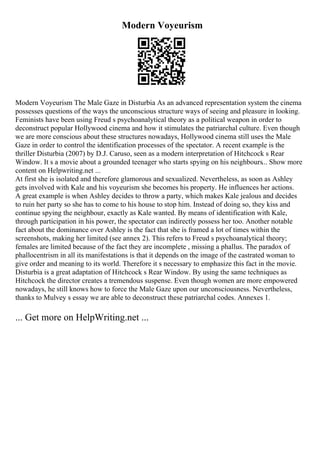 Modern Voyeurism
Modern Voyeurism The Male Gaze in Disturbia As an advanced representation system the cinema
possesses questions of the ways the unconscious structure ways of seeing and pleasure in looking.
Feminists have been using Freud s psychoanalytical theory as a political weapon in order to
deconstruct popular Hollywood cinema and how it stimulates the patriarchal culture. Even though
we are more conscious about these structures nowadays, Hollywood cinema still uses the Male
Gaze in order to control the identification processes of the spectator. A recent example is the
thriller Disturbia (2007) by D.J. Caruso, seen as a modern interpretation of Hitchcock s Rear
Window. It s a movie about a grounded teenager who starts spying on his neighbours... Show more
content on Helpwriting.net ...
At first she is isolated and therefore glamorous and sexualized. Nevertheless, as soon as Ashley
gets involved with Kale and his voyeurism she becomes his property. He influences her actions.
A great example is when Ashley decides to throw a party, which makes Kale jealous and decides
to ruin her party so she has to come to his house to stop him. Instead of doing so, they kiss and
continue spying the neighbour, exactly as Kale wanted. By means of identification with Kale,
through participation in his power, the spectator can indirectly possess her too. Another notable
fact about the dominance over Ashley is the fact that she is framed a lot of times within the
screenshots, making her limited (see annex 2). This refers to Freud s psychoanalytical theory;
females are limited because of the fact they are incomplete , missing a phallus. The paradox of
phallocentrism in all its manifestations is that it depends on the image of the castrated woman to
give order and meaning to its world. Therefore it s necessary to emphasize this fact in the movie.
Disturbia is a great adaptation of Hitchcock s Rear Window. By using the same techniques as
Hitchcock the director creates a tremendous suspense. Even though women are more empowered
nowadays, he still knows how to force the Male Gaze upon our unconsciousness. Nevertheless,
thanks to Mulvey s essay we are able to deconstruct these patriarchal codes. Annexes 1.
... Get more on HelpWriting.net ...
 