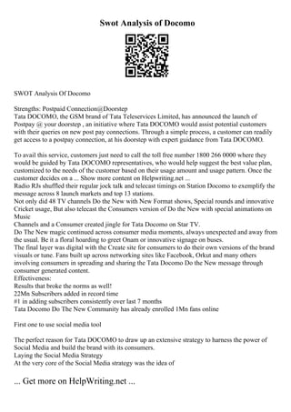 Swot Analysis of Docomo
SWOT Analysis Of Docomo
Strengths: Postpaid Connection@Doorstep
Tata DOCOMO, the GSM brand of Tata Teleservices Limited, has announced the launch of
Postpay @ your doorstep , an initiative where Tata DOCOMO would assist potential customers
with their queries on new post pay connections. Through a simple process, a customer can readily
get access to a postpay connection, at his doorstep with expert guidance from Tata DOCOMO.
To avail this service, customers just need to call the toll free number 1800 266 0000 where they
would be guided by Tata DOCOMO representatives, who would help suggest the best value plan,
customized to the needs of the customer based on their usage amount and usage pattern. Once the
customer decides on a ... Show more content on Helpwriting.net ...
Radio RJs shuffled their regular jock talk and telecast timings on Station Docomo to exemplify the
message across 8 launch markets and top 13 stations.
Not only did 48 TV channels Do the New with New Format shows, Special rounds and innovative
Cricket usage, But also telecast the Consumers version of Do the New with special animations on
Music
Channels and a Consumer created jingle for Tata Docomo on Star TV.
Do The New magic continued across consumer media moments, always unexpected and away from
the usual. Be it a floral hoarding to greet Onam or innovative signage on buses.
The final layer was digital with the Create site for consumers to do their own versions of the brand
visuals or tune. Fans built up across networking sites like Facebook, Orkut and many others
involving consumers in spreading and sharing the Tata Docomo Do the New message through
consumer generated content.
Effectiveness:
Results that broke the norms as well!
22Mn Subscribers added in record time
#1 in adding subscribers consistently over last 7 months
Tata Docomo Do The New Community has already enrolled 1Mn fans online
First one to use social media tool
The perfect reason for Tata DOCOMO to draw up an extensive strategy to harness the power of
Social Media and build the brand with its consumers.
Laying the Social Media Strategy
At the very core of the Social Media strategy was the idea of
... Get more on HelpWriting.net ...
 