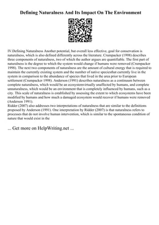 Defining Naturalness And Its Impact On The Environment
IV.Defining Naturalness Another potential, but overall less effective, goal for conservation is
naturalness, which is also defined differently across the literature. Crumpacker (1998) describes
three components of naturalness, two of which the author argues are quantifiable. The first part of
naturalness is the degree to which the system would change if humans were removed (Crumpacker
1998). The next two components of naturalness are the amount of cultural energy that is required to
maintain the currently existing system and the number of native speciesthat currently live in the
system in comparison to the abundance of species that lived in the area prior to European
settlement (Crumpacker 1998). Anderson (1991) describes naturalness as a continuum between
complete naturalness, which would be an ecosystemvirtually unaffected by humans, and complete
unnaturalness, which would be an environment that is completely influenced by humans, such as a
city. This scale of naturalness is established by assessing the extent to which ecosystems have been
modified by humans and how much a damaged ecosystem would recover if humans were removed
(Anderson 1991).
Ridder (2007) also addresses two interpretations of naturalness that are similar to the definitions
proposed by Anderson (1991). One interpretation by Ridder (2007) is that naturalness refers to
processes that do not involve human intervention, which is similar to the spontaneous condition of
nature that would exist in the
... Get more on HelpWriting.net ...
 