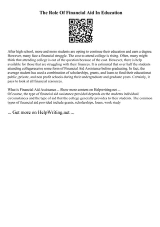 The Role Of Financial Aid In Education
After high school, more and more students are opting to continue their education and earn a degree.
However, many face a financial struggle. The cost to attend college is rising. Often, many might
think that attending college is out of the question because of the cost. However, there is help
available for those that are struggling with their finances. It is estimated that over half the students
attending collegereceive some form of Financial Aid Assistance before graduating. In fact, the
average student has used a combination of scholarships, grants, and loans to fund their educationat
public, private, and non profit schools during their undergraduate and graduate years. Certainly, it
pays to look at all financial resources.
What is Financial Aid Assistance... Show more content on Helpwriting.net ...
Of course, the type of financial aid assistance provided depends on the students individual
circumstances and the type of aid that the college generally provides to their students. The common
types of financial aid provided include grants, scholarships, loans, work study
... Get more on HelpWriting.net ...
 