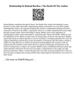 Relationship In Roland Barthes s The Death Of The Author
Roland Barthes establishes through his theory The Death of the Author that although it seems
practical to unite author and reader, implementing authors personalities on a text limits readers
understanding of topics. He suggests disrupting this reliance so independent thinking will not be
swayed by a fixation on the author s experiences. However, a readers comprehension can be aided
through a present author if prior knowledge is absent. Barthes stress on the importance of
interrupting the author reader relationship is verified through Virginia Woolfs Mrs. Dalloway and
the dependence on her identity to make sense of existing topics of anxiety and repression. Barthes
argues that relying on authors identities to uncover meaning is a limiting explanation for a text. He
suggests abandoning romanticizing writers personalities to disrupt the idea that authors confide in
readers by using characters as vehicles for personal meaning (Barthes 84). Instead, words are
separate from the intentions of the author and act as agents of information in themselves as the
action of writing knows a subject, not a person. Barthes claims a disaffiliation between author and
reader should be enforced to free the text of an author s interpretations so the reader can make
personal connections. When a writeris through with a text, they are disassociated from it. They are
only necessary to replicate pre existing cultural ideas using linguistics that preform, not record. It is
these stories
... Get more on HelpWriting.net ...
 