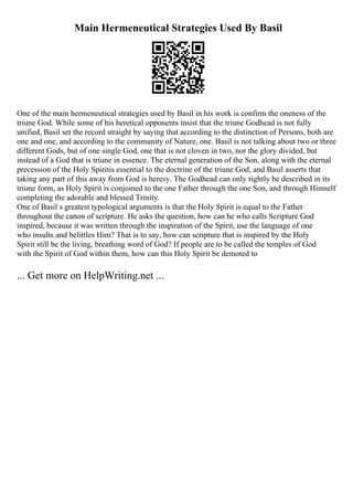 Main Hermeneutical Strategies Used By Basil
One of the main hermeneutical strategies used by Basil in his work is confirm the oneness of the
triune God. While some of his heretical opponents insist that the triune Godhead is not fully
unified, Basil set the record straight by saying that according to the distinction of Persons, both are
one and one, and according to the community of Nature, one. Basil is not talking about two or three
different Gods, but of one single God, one that is not cloven in two, nor the glory divided, but
instead of a God that is triune in essence. The eternal generation of the Son, along with the eternal
precession of the Holy Spiritis essential to the doctrine of the triune God, and Basil asserts that
taking any part of this away from God is heresy. The Godhead can only rightly be described in its
triune form, as Holy Spirit is conjoined to the one Father through the one Son, and through Himself
completing the adorable and blessed Trinity.
One of Basil s greatest typological arguments is that the Holy Spirit is equal to the Father
throughout the canon of scripture. He asks the question, how can he who calls Scripture God
inspired, because it was written through the inspiration of the Spirit, use the language of one
who insults and belittles Him? That is to say, how can scripture that is inspired by the Holy
Spirit still be the living, breathing word of God? If people are to be called the temples of God
with the Spirit of God within them, how can this Holy Spirit be demoted to
... Get more on HelpWriting.net ...
 