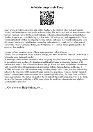 Sofonisba Anguissola Essay
Many artists, architects, scientists, and writers flocked to the northern cities such as Florence,
Venice, and Genoa in search of intellectual stimulation. The traders and bankers were also enthralled
towards Northern Italy with the hope of making a fortune like the influential and affluent Italian
families. Italywas successful in luring people with its rich heritage and trade opportunities. These
visitors spread out word on the ongoing exciting cultural and social movements in Italy, and soon
the ideas of secularism, individualism, rationality and reason were broadcasted to other parts of
Europe like France, Germany, Britain, and Netherlands as if seismic waves spreading out of the
epicenter that was Italy.
Located on Italy s north western ... Show more content on Helpwriting.net ...
She had five sisters (Elena, Lucia, Minerva, Europa, and Anna Maria) and a brother (Asdrubale), to
whom she was a living role model.
At the height of the Italian Renaissance, when the gentry educated women only in courtesy, refined
living, religion, and needlework, Anguissola had his girls trained in piano and painting. With
Sofonisba as mentor, four of her sisters Lucia, Europa, Elena, and Anna Maria honed their talents
well enough to interest the art community in Mantua, Urbino, Ferrara, Parma, and Rome.[ ]
In 1546, seventeen year old Sofonisba, along with her younger sister, Elena, was sent to boarding
school in the household of Bernardino Campi. Campi was a respected religious painter, frescoist,
and a Cremonese portraitist who tutored the Anguissola girls in artistry for three years. Amilcare
was a true humanist who firmly believed in the writings of Baldesar Castiglione, who, in his book,
Book of the Courtier, published in 1528, mapped out the ideal level of education that a lady in
court should be provided
... Get more on HelpWriting.net ...
 